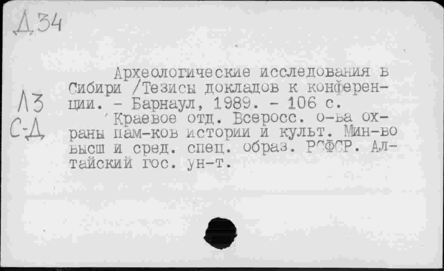 ﻿ДЗА
A3 сд
Археологические исследования в Сибири /Тезисы докладов к конференции. - Барнаул, 1989. - 106 с.
'Краевое отд. Всеросс. о-ьа охраны иам-ков истории и культ. Мин-во высш и сред. спец, образ, рсфср. Алтайский гос. ун-т.